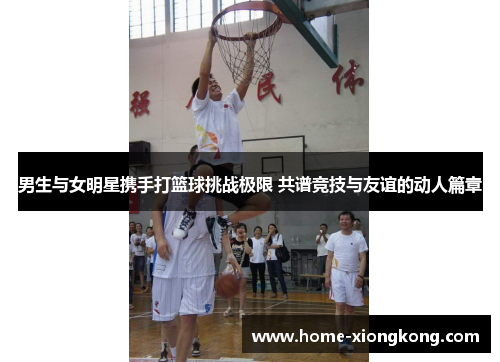 男生与女明星携手打篮球挑战极限 共谱竞技与友谊的动人篇章