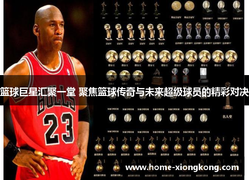 篮球巨星汇聚一堂 聚焦篮球传奇与未来超级球员的精彩对决